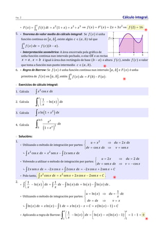 Páx. 2 Cálculo integral. 
x 
a 
F x = ò f t dt = x + x = x + x ⟹ f ( x ) = F¢ ( x ) = 2x + 3x2⟹ f (2) = 16 ⦿ 
• ( ) ( ) 2 (1 ) 2 3 
5. • Teorema do valor medio do cálculo integral: Se f ( x ) é unha 
función continua en [a , b], existe algún c Î (a , b) tal que 
( ) ( )( ) b 
a 
ò f x dx = f c b - a . 
• Interpretación xeométrica: A área encerrada pola gráfica de 
unha función continua nun intervalo pechado, o eixe OX e as rectas 
x = a , x = b é igual á área dun rectángulo de base (b - a) e altura f (c ) , sendo f (c ) o valor 
que toma a función nun punto intermedio c Î (a , b) . ⦿ 
6. • Regra de Barrow: Se f ( x ) é unha función continua nun intervalo [a , b] e F ( x ) é unha 
primitiva de f ( x ) en [a , b], entón ( ) ( ) ( ) b 
ò f x dx = F b - F a . 
a 
⦿ 
◌ Exercicios de cálculo integral: 
1. Calcula ò x2 cos x dx 
æ - ö ç ÷ 
è ø ò 
2. Calcula ( ) 
1 
1 
ln 
e 
x dx 
x 
3. Calcula ò x ln(1 + x2 ) dx 
ln5 
4. Calcula ( ) 
2 
0 1 
x 
x 
e dx 
+ e ò 
◌ Solucións: 
1. 
• Utilizando o método de integración por partes: 
2 2 
ì = Þ = 
í 
î = Þ = 
u x du x dx 
dv cos x dx v sen 
x 
⤷ ò x2 cos x dx = x2 sen x - ò2x sen x dx 
• Volvendo a utilizar o método de integración por partes: 
u x du dx 
= Þ = ìí 
î = Þ = - 
2 2 
sen cos 
dv x dx v x 
⤷ ò2x sen x dx = -2x cos x + ò2cos x dx = -2x cos x + 2sen x + C 
• Polo tanto, ò x2 cos x dx = x2 sen x + 2x cos x - 2sen x + C . ⦿ 
2. 
• ( ) ( ) ( ) ( ) 1 1 
ò æ ç - ln x ö ÷ 
dx = ò dx - ò ln x dx = ln x - ò ln x dx 
. 
è x ø x 
• Utilizando o método de integración por partes: 
( ) 1 
ì = Þ = ïíï 
î = Þ = 
u ln x du dx 
x 
dv dx v x 
⤷ ò ln( x ) dx = x ln ( x ) - ò1 dx = x ln (x ) - x + C = x (ln ( x ) - 1) + C 
e e 
ò æ 1 
ö ç - ÷ = é - ù ê ú = - = 0 
è ø ë û • Aplicando a regra de Barrow: ( x ) dx ( x ) x ( ( x 
) ) 
ln ln ln 1 1 1 
x 
1 1 
⦿ 
 