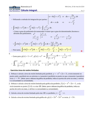 Dep. Matemáticas. 
Matemáticas II Mércores, 14 de maio de 2014 
Cálculo integral. Páx. 3 
3. 
• Utilizando o método de integración por partes: 
u x du x dx 
( 2 ) 
2 
2 
2 
ln 1 
1 
x 
dv x dx v x 
2 
ì = + Þ = ïï 
+ 
íï 
= Þ = ïî 
• ( ) ( ) 2 3 
x x dx x x x dx 
ò ln 1 + 2 = ln 1 
+ 2 
- 
ò . 
2 1 
+ x 
2 ⤷ Como o grao do polinomio do numerador é maior que o grao do denominador, facemos a 
división dos polinomios. 3 2 
x x 1 
x 3 
x x 
x 
+ 
- - 
- 
3 
x x x 
x x 
Þ = - 
1 + 2 1 + 
2 
⤷ ( ) ( ) 2 
x x dx x x x dx x dx 
ò 2 2 
ò ò 
+ 2 
1 2 
ln 1 ln 1 
2 2 1 
x 
+ = + - + 
• Polo tanto, ( ) ( ) ( ) 2 2 
ò x x 2 dx x x 2 x 1 ln 1 + = ln 1 + - + ln 1 
+ x 2 
+ C . ⦿ 
2 2 2 
4. 
x 
x x 
+ + ò 
e dx C 
e e 
• Como para g( x ) = 1 + ex , g¢ ( x ) = ex ⟹ ( )2 
1 
= - + 
1 1 
ln5 ln5 
x 
x x 
= é- ù = - + = - + = êë + úû + + + + + ò 1 
e dx 
e e e e 
• ( ) 
1 1 1 1 1 
2 ln5 0 
1 1 1 1 1 5 1 1 
0 0 
3 
⦿ 
◌ Exercicios áreas de rexións limitadas: 
1. Debuxa e calcula a área da rexión limitada pola parábola y = -x2 + 2x + 3 , a recta tanxente no 
punto onde a parábola ten un extremo e a tanxente á parábola no punto no que a tanxente é paralela á 
recta y = 4x . (Nota: para o debuxo da gráfica da parábola, indica os puntos de corte cos eixes, o vértice 
e a concavidade ou convexidade). 
2. Debuxa e calcula a área da rexión limitada pola gráfica da parábola f ( x ) = x2 - 2x + 1 , a súa 
recta tanxente no punto (3,4) e o eixe OX. (Nota: para o debuxo da gráfica da parábola, indica os 
puntos de corte cos eixes, o vértice e a concavidade ou convexidade). 
3. Calcula a área do recinto limitado polo eixe OX e a parábola 
2 
4 
y = x - x . 
4. Calcula a área do recinto limitado pola gráfica de g( x ) = 2x3 - 3x2 e a recta y = 2x . 
 