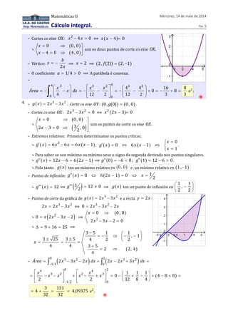 Dep. Matemáticas. 
Matemáticas II Mércores, 14 de maio de 2014 
Cálculo integral. Páx. 5 
• Cortes co eixe OX: x2 - 4x = 0 ⟺ x ( x - 4)= 0 
⤷ 
( ) 
( ) 
0 0, 0 
4 0 4, 0 
x 
x 
= Þ ùú 
- = Þ û 
son os dous puntos de corte co eixe OX. 
• Vértice: 
x b 
= - ⟹ x = 2 ⟹ (2, f (2)) = (2, -1) 
2 
a 
• O coeficiente a = 1 4 > 0 ⟹ A parábola é convexa. 
• 
4 2 3 2 4 3 2 
æ ö é ù æ ö 
= - çç - ÷÷ = - ê - ú = - çç - ÷÷ + = - + = è ø ë û è ø ò 
Área x x dx x x 
0 0 
4 4 16 
0 8 
4 12 2 12 2 3 
8 
3 
u2 . 
⦿ 
4. • g( x ) = 2x3 - 3x2 . Corte co eixe OY: (0, g(0)) = (0, 0) . 
• Cortes co eixe OX: 2x3 - 3x2 = 0 ⟺ x2 (2x - 3)= 0 
⤷ 
( ) 
( ) 
úû 
ùú 
= 0 Þ 0, 0 
- = Þ x 
x 
2 3 0 3 , 0 2 
son os puntos de corte co eixe OX. 
• Extremos relativos: Primeiro determínanse os puntos críticos. 
⤷ ( ) ( ) g¢ x = 6x2 - 6x = 6x x - 1 . ( ) ( ) 0 
= ¢ = 0 Û 6 - 1 
Û ì í î 
= 1 
x 
g x x x 
x 
. 
⤷ Para saber se son máximo ou mínimo vese o signo da segunda derivada nos puntos singulares. 
⤷ g¢¢ ( x ) = 12x - 6 = 6(2x - 1) ⟹ g¢¢ (0) = -6 < 0; g¢¢ (1) = 12 - 6 > 0. 
⤷ Polo tanto: g( x ) ten un máximo relativo en (0 , 0) e un mínimo relativo en (1 , -1) 
• Puntos de inflexión: g¢¢ ( x ) = 0 Û 6(2x - 1) = 0 Û x = 1 2 
⤷ g¢¢¢ ( x ) = 12 ⟹ g¢¢¢ (1 2) = 12 ¹ 0 ⟹ g( x ) ten un punto de inflexión en 
1 1 
, 
2 2 
æ - ö ç ÷ 
è ø 
• Puntos de corte da gráfica de g(x ) = 2x3 - 3x2 e a recta y = 2x : 
2x = 2x3 - 3x2 ⟺ 0 = 2x3 - 3x2 - 2x 
⤷ ( ) 0 = x 2x2 - 3x - 2 ⟹ 
( ) 
x 
x x 
= Þ 
0 0 , 0 
2 2 
- 3 - 2 = 
0 
⤷ D = 9 + 16 = 25 ⟹ 
3 5 1 1 
, 1 
3 25 3 5 4 2 2 
( ) 
4 4 3 5 
2 2, 4 
4 
x 
- æ ö = - Þ ç - - ÷ ± ± è ø = = = 
+ 
= Þ 
• ( ) ( ) 0 3 2 2 3 2 
= ò - - + ò - + = 
Área 2x 3x 2x dx 2x 2x 3x dx 
- 
1 2 0 
é ù é ù = ê - - ú + ê - + ú = - æ ö ç + - ÷ + ( - + ) 
= 
ë û ë û è ø 
4 0 4 2 
x x x x x x 
3 2 2 3 
1 2 0 
1 1 1 
0 4 8 8 
2 2 32 8 4 
- 
3 131 
= 4 + = = 4,09375 
u2 . 
32 32 
⦿ 
