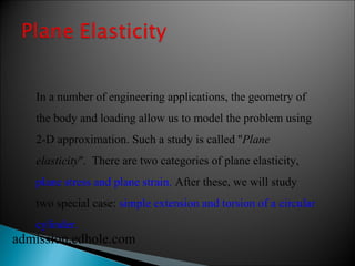 In a number of engineering applications, the geometry of 
the body and loading allow us to model the problem using 
2-D approximation. Such a study is called ''Plane 
elasticity''. There are two categories of plane elasticity, 
plane stress and plane strain. After these, we will study 
two special case: simple extension and torsion of a circular 
cylinder. 
admission.edhole.com 
 