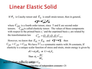 If is Cauchy tensor and is small strain tensor, then in general, 
   
s ij Eij 
   
sij=CijklEkl 
Cijkl 
where is a fourth order tensor, since T and E are second order 
tensors. is called elasticity tensor. The values of these components 
with respect to the primed basis ei’ and the unprimed basis ei are related by 
the transformation law 
ijkl mi ni rk sl mnrs C¢ = Q Q Q Q C 
However, we know that E k l = E l k and then 
Cijkl = C jikl = Ciklk [C] 4´4 
   
sij=sji 
We have symmetric matrix with 36 constants, If 
elasticity is a unique scalar function of stress and strain, strain energy is given by 
dU= sijdEkl or U= sijEij 
Then sij = ¶U 
¶Eij 
ÞCijkl =Cklij 
ÞNumber of independent constants=21 
Cijkl 
admission.edhole.com 
 