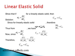 Show that if for a linearly elastic solid, then 
Solution: 
Since for linearly elastic solid , therefore 
Thus    
from , we have 
Now, since 
Therefore, 
sij = ¶U 
¶Eij 
ijkl klij C = C 
   
sij=CijklEkl 
   
¶sij 
¶Ers 
=Cijrs 
   
sij = ¶U 
2 
C = ¶ 
U 
¶Eijrs ij ¶ E ¶ 
E 
rs ij 
¶2 2 
U 
U 
E E 
= ¶ 
¶ E ¶ 
E 
rs ij ij rs ¶ ¶ 
ijkl klij C = C 
admission.edhole.com 
 