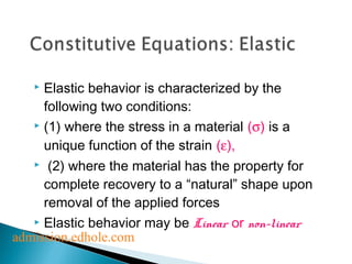  Elastic behavior is characterized by the 
following two conditions: 
 (1) where the stress in a material (s) is a 
unique function of the strain (e), 
 (2) where the material has the property for 
complete recovery to a “natural” shape upon 
removal of the applied forces 
 Elastic behavior may be Linear or non-linear 
admission.edhole.com 
 