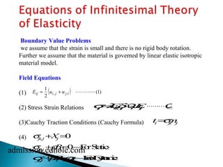 Boundary Value Problems 
we assume that the strain is small and there is no rigid body rotation. 
Further we assume that the material is governed by linear elastic isotropic 
material model. 
Field Equations 
(1) 
Eij = 1 
( ui, j + u ) j.i  
(1) 
2 
(2) Stress Strain Relations 
(3)Cauchy Traction Conditions (Cauchy Formula) 
(4) 
   
sij=lEkkdij+2mEij (2) 
   
ti=sjinj 
sji,j+Xj=0 
sji,j+rBi 
=0®For Statics 
admission.edhole.com 
sji,j+rBi 
=rai 
® For Dynamics 
 