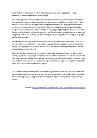 bagi terkabulnya sebuah doa. Di dalam sebuah doa ada mukjizat sehingga doa ibu sangat 
menentukan suksesnya kehidupan anak-anaknya. 
Buku ini menggunakan bahasa yang mudah dimengerti dan dipahami. Selain itu cocok untuk semua 
golongan dan semua umur, baik yang sudah menikah maupun yang belum menikah. Buku ini dapat 
membuka pemikiran dan pandangan kita tentang doa dan seorang ibu, menyadarkan kita betapa 
pentingnya mengasihi dan menyayangi ibu kita, dan memberi pesan untuk berbaktilah kepada 
orangtua dari sekarang selama dia masih ada. Dan hal yang paling penting adalah dari buku ini kita 
dapat memahami betapa mulianya seorang ibu yang hidup dengan penuh kasih sayang tanpa pernah 
mengharap balasan dari anaknya. Kita dapat mengerti arti perjuangan hidup seorang ibu yang ingin 
melihat anaknya sukses. 
Banyak buku tentang kedahsyatan doa ibu yang pernah diterbitkan oleh penerbit lain. Tetapi buku-buku 
lain tidak memuatkan cerita yang dapat menggugah hati sehingga pembaca masih bisa ragu 
dengan hal-hal yang dituliskan. Selain itu, buku-buku tersebut tidak menggunakan bahasa atau kata-kata 
yang dapat menyentuh hati. 
Dari sekian banyak keajaiban doa , menurut pendapat saya, sajian yang dipaparkan dalam buku ini 
tentang keajaiban doa ibu sangatlah menarik, di mana terdapat rahasia di balik doa ibu untuk meraih 
hasil suskes, yang semua keajaiban itu dapat menjadi penerapan kita untuk meraih kesuksesan. Juga 
buku ini dapat menjadi motivasi bagi kita, dan ingin melaksanakan segera apa yang telah dipaparkan 
dalam buku ini untuk berbakti kepada orangtua. 
Oleh karena itu saya sarankan kepada teman-teman agar membaca buku ini. Dan ketika membaca 
buku ini anda tidak perlu tergesa-gesa, biarkan energi tulisannya mengalir sedikit-sedikit agar tidak 
membuat anda pusing, sehingga anda dapat membaca sampai puncaknya dan menyerap energi si 
penulis. 
Sumber : http://rhiieyfaislamii.blogspot.com/2012/11/resensi-buku-non-fiksi.html 
 