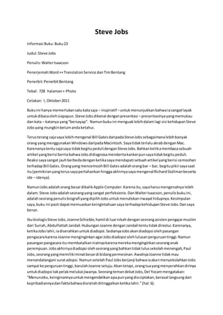Steve Jobs 
Informasi Buku: Buku 23 
Judul: Steve Jobs 
Penulis: Walter Isaacson 
Penerjemah:Word ++ Translation Service dan Tim Bentang 
Penerbit: Penerbit Bentang 
Tebal: 728 halaman + Photo 
Cetakan: I, Oktober 2011 
Buku ini hanya memerlukan satu kata saja – inspiratif – untuk menunjukkan bahwa ia sangat layak 
untuk dibaca oleh siapapun. Steve Jobs dikenal dengan presentasi – presentasinya yang memukau 
dan kata – katanya yang “bersayap”. Namun buku ini menguak lebih dalam lagi sisi kehidupan Steve 
Jobs yang mungkin belum anda ketahui. 
Terus terang saja saya lebih mengenal Bill Gates daripada Steve Jobs sebagaimana lebih banyak 
orang yang menggunakan Windows daripada Macintosh. Saya tidak terlalu akrab dengan Mac. 
Karenanya tentu saja saya tidak begitu peduli dengan Steve Jobs. Bahkan ketika membaca sebuah 
artikel yang berisi berita bahwa Jobs didiagnosa menderita kanker pun saya tidak begitu peduli. 
Reaksi saya sangat jauh berbeda dengan ketika saya mendapati sebuah artikel yang berisi cemoohan 
terhadap Bill Gates. Orang yang mencemooh Bill Gates adalah orang bar – bar, begitu pikir saya saat 
itu (pemikiran yang terus saya pertahankan hingga akhirnya saya mengenal Richard Stallman beserta 
ide – idenya). 
Namun Jobs adalah orang besar dibalik Apple Computer. Karena itu, saya harus mengenalnya lebih 
dalam. Steve Jobs adalah seorang yang sangat perfeksionis. Dan Walter Isaacson, penulis buku ini, 
adalah seorang penulis biografi yang dipilih Jobs untuk menuliskan riwayat hidupnya. Kesimpulan 
saya, buku ini pasti dapat memuaskan keingintahuan saya terhadap kehidupan Steve Jobs. Dan saya 
benar. 
Ibu biologis Steve Jobs, Joanne Schieble, hamil di luar nikah dengan seorang asisten pengajar muslim 
dari Suriah, Abdulfattah Jandali. Hubungan Joanne dengan Jandali tentu tidak direstui. Karenanya, 
ketika Jobs lahir, ia diserahkan untuk diadopsi. Sedianya Jobs akan diadopsi oleh pasangan 
pengacara karena Joanne menginginkan agar Jobs diadopsi oleh lulusan perguruan tinggi. Namun 
pasangan pangacara itu membatalkan niatnya karena mereka menginginkan seorang anak 
perempuan. Jobs akhirnya diadopsi oleh seorang yang bahkan tidak lulus sekolah menengah, Paul 
Jobs, seorang yang memiliki minat besar di bidang permesinan. Awalnya Joanne tidak mau 
menandatangani surat adopsi. Namun setelah Paul Jobs berjanji bahwa ia akan menyekolahkan Jobs 
sampai ke perguruan tinggi, barulah Joanne setuju. Akan tetapi, orang tua yang menyerahkan dirinya 
untuk diadopsi tak pelak melukai jiwanya. Seorang teman dekat Jobs, Del Yocam mengatakan: 
“Menurutku, keinginannya untuk mengendalikan apa pun yang dia ciptakan, berasal langsung dari 
kepribadiannya dan fakta bahwa dia telah ditinggalkan ketika lahir.” (hal. 6). 
 