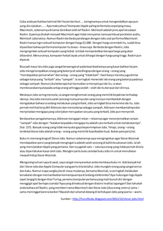 Coba anda perhatikan kalimat Del Yocam berikut: ....keinginannya untuk mengendalikan apa pun 
yang dia ciptakan...... Apa maksudnya? Komputer Apple paling terkemuka sepanjang masa, 
Macintosh, sebenarnya dinamai demikian oleh Jef Raskin. McIntosh adalah jenis apel kesukaan 
Raskin. Ejaannya diubah menjadi Macintosh agar tidak menyamai nama pembuat peralatan audio, 
McIntosh Laboratory. Namun Raskin berbeda pandangan dengan Jobs soal performa Macintosh. 
Raskin hanya ingin sebuah komputer dengan harga $1.000. Dengan harga serendah itu, sudah bisa 
dipastikan bahwa performa komputer itu biasa – biasa saja. Berbeda dengan Raskin, Jobs 
menginginkan sebuah komputer yang hebat. Ia tidak mempedulikan berapa harga yang akan 
dibandrol. Menurutnya, komputer hebat layak untuk dihargai dengan harga yang tinggi. Raskin pun 
dipecat. 
Bisa jadi masa lalu Jobs juga sangat berpengaruh pada kepribadiannya yang kasar bahkan kejam. 
Jobs mengelompokkan orang yang bekerja di sekelilingnya dengan orang – orang yang 
“mendapatkan pencerahan” dan orang – orang yang “tidak baik”. Hasil karya mereka juga dinilai 
sebagai karya yang “terbaik” atau “sampah”. Ia seringkali meneriaki ide orang yang bekerja padanya 
sebagai sampah. Namun jika beberapa hari kemudian ia menyetujui ide itu, ia akan 
membicarakannya kepada setiap orang sehingga seolah – olah ide itu berasal dari dirinya. 
Meskipun Jobs sering mencela, ia sangat menghormati orang yang memiliki keyakinan terhadap 
idenya. Jika Jobs mencela salah seorang insinyurnya dan sang insinyur membantah dengan 
mengatakan bahwa ia sedang melakukan yang terbaik, Jobs seringkali bisa menerima ide itu. Jobs 
pernah melihat kerja Bill Atkinson dan mencelanya sebagai sampah. Atkinson membantahnya dan 
menjelaskan mengapa yang ia kerjakan merupakan sesuatu yang terbaik. Jobs pun menyerah. 
Berdasarkan pengalamannya, Atkinson mengajari rekan – rekannya agar menerjemahkan celaan 
“sampah” Jobs dengan: “katakan kepadaku mengapa itu adalah cara terbaik untuk melakukannya”. 
(hal. 157). Banyak orang yang tidak menyukai gaya kepemimpinan Jobs. Tetapi, orang – orang 
terdekat Steve Jobs adalah orang – orang yang memiliki kepribadian kuat. Bukan para penjilat. 
Buku ini memang biografi Steve Jobs. Namun sebenarnya saya menginginkan agar Steve Wozniak 
mendapatkan porsi yang banyak mengingat ia adalah salah seorang di balik kesuksesan Jobs. Ia lah 
yang menciptakan Apple yang pertama. Dan ia jugalah satu – satunya orang yang tidak pernah dicela 
atau diperlakukan kasar oleh Jobs. Mungkin perlu buku setebal buku Jobs ini untuk menuliskan 
riwayat hidup Steve Wozniak. 
Mengulang tulisan saya di awal, saya sangat menyarankan anda membaca buku ini. Ada banyak hal 
dari Steve Jobs dan Apple Computer yang perlu kita ketahui. Jobs mungkin orang yang sangat serius 
dan kaku. Namun siapa sangka jika di masa mudanya, bersama Wozniak, ia seringkali melakukan 
kenakalan dengan memanfaatkan kemampuannya di bidang elektronika? Apa hubungan logo Apple 
(apel tergigit) dengan Alan Turing, penemu komputer pertama yang mati bunuh diri dengan 
menggigit apel berlapis sianida? Apa yang dimaksud dengan distorsi realitas lapangan? Dan tahukah 
anda bahwa Jef Raskin, yang memberi nama Macintosh dan Steve Jobs (dua orang seteru) sama – 
sama meninggal karena kanker? Bacalah dan selamat datang di kehidupan Jobs yang warna – warni. 
Sumber : http://hurufbuku.blogspot.com/2011/12/steve-jobs.html 
