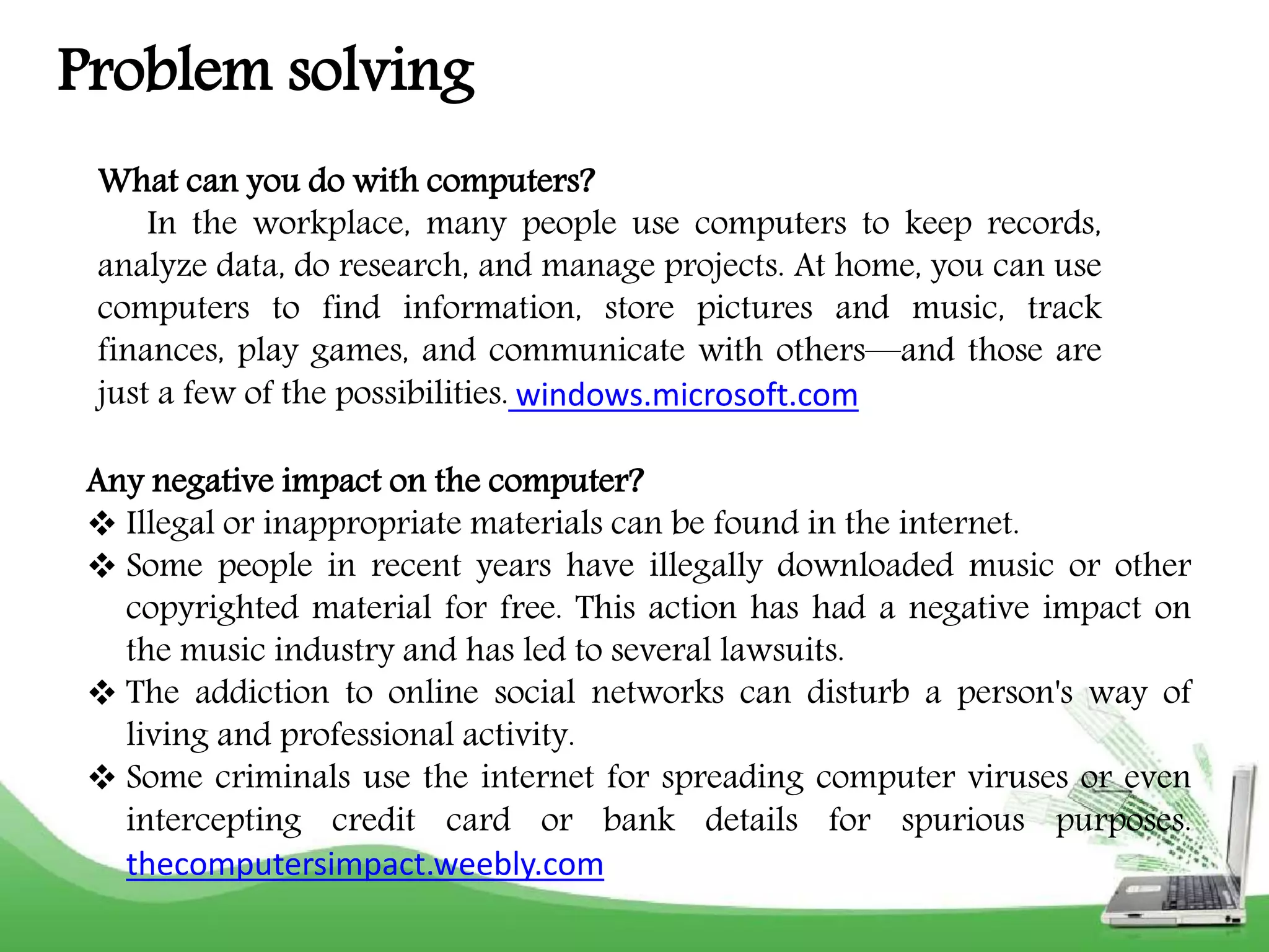 Problem solving 
What can you do with computers? 
In the workplace, many people use computers to keep records, 
analyze data, do research, and manage projects. At home, you can use 
computers to find information, store pictures and music, track 
finances, play games, and communicate with others—and those are 
just a few of the possibilities. windows.microsoft.com 
Any negative impact on the computer? 
 Illegal or inappropriate materials can be found in the internet. 
 Some people in recent years have illegally downloaded music or other 
copyrighted material for free. This action has had a negative impact on 
the music industry and has led to several lawsuits. 
 The addiction to online social networks can disturb a person's way of 
living and professional activity. 
 Some criminals use the internet for spreading computer viruses or even 
intercepting credit card or bank details for spurious purposes. 
thecomputersimpact.weebly.com 
 