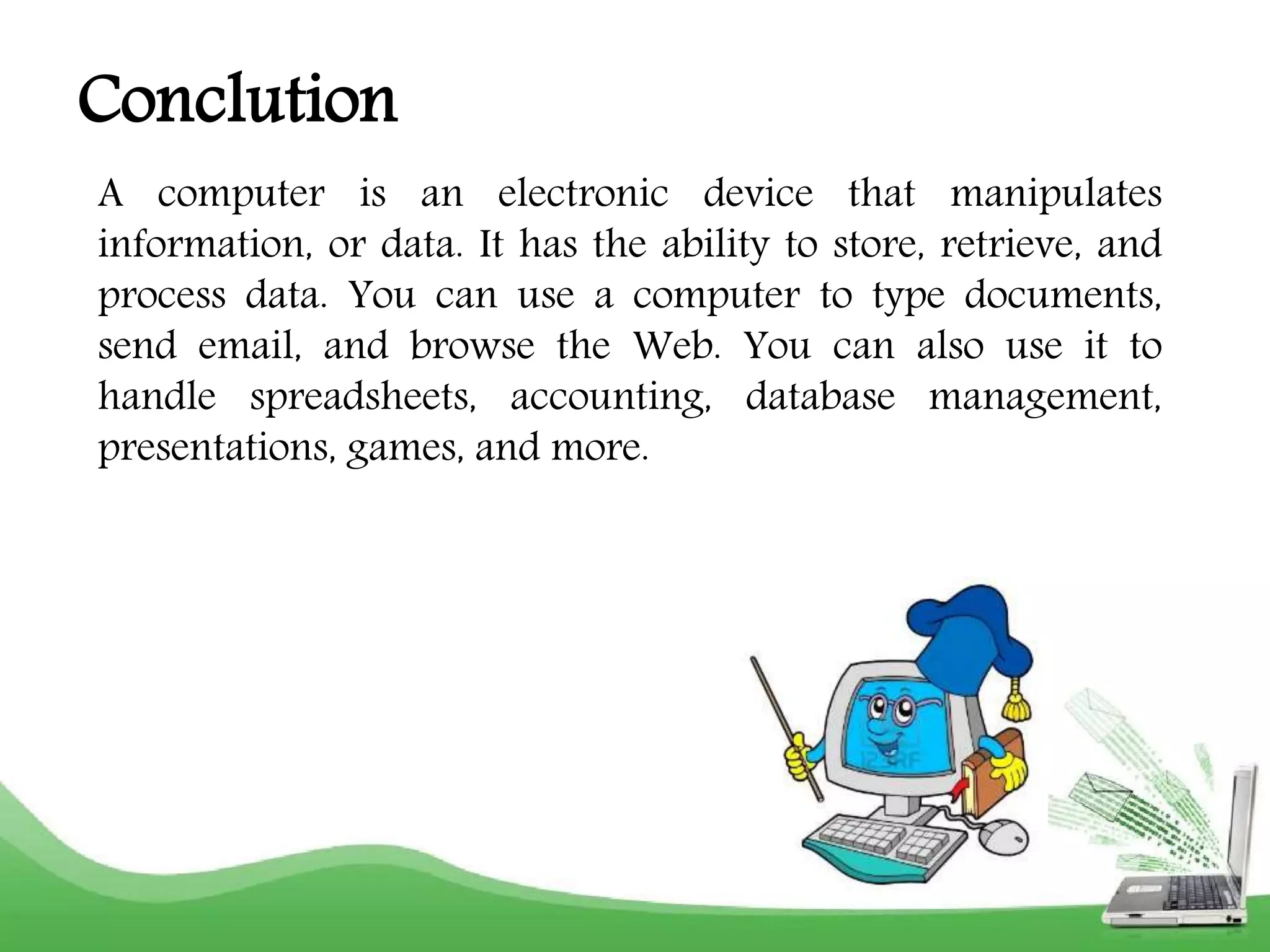 Conclution 
A computer is an electronic device that manipulates 
information, or data. It has the ability to store, retrieve, and 
process data. You can use a computer to type documents, 
send email, and browse the Web. You can also use it to 
handle spreadsheets, accounting, database management, 
presentations, games, and more. 
 