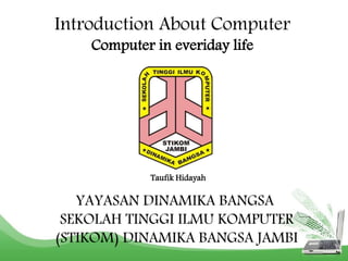 Introduction About Computer 
Computer in everiday life 
Taufik Hidayah 
YAYASAN DINAMIKA BANGSA 
SEKOLAH TINGGI ILMU KOMPUTER 
(STIKOM) DINAMIKA BANGSA JAMBI 
 