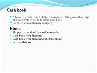 CCaasshh bbooookk 
A book in which record all the transaction relating to cash receipt 
and payments in detail is called cash book 
Prepared or maintain by company 
Kinds: 
1. Simple : maintained by small enterprise 
2. Cash book with discount 
3. Cash book with discount and cash column 
4. Petty cash book 
 