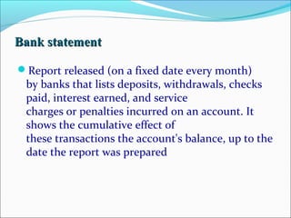 BBaannkk ssttaatteemmeenntt 
Report released (on a fixed date every month) 
by banks that lists deposits, withdrawals, checks 
paid, interest earned, and service 
charges or penalties incurred on an account. It 
shows the cumulative effect of 
these transactions the account's balance, up to the 
date the report was prepared 
 