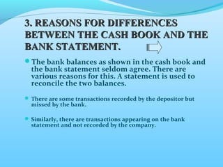 33.. RREEAASSOONNSS FFOORR DDIIFFFFEERREENNCCEESS 
BBEETTWWEEEENN TTHHEE CCAASSHH BBOOOOKK AANNDD TTHHEE 
BBAANNKK SSTTAATTEEMMEENNTT.. 
The bank balances as shown in the cash book and 
the bank statement seldom agree. There are 
various reasons for this. A statement is used to 
reconcile the two balances. 
There are some transactions recorded by the depositor but 
missed by the bank. 
Similarly, there are transactions appearing on the bank 
statement and not recorded by the company. 
 