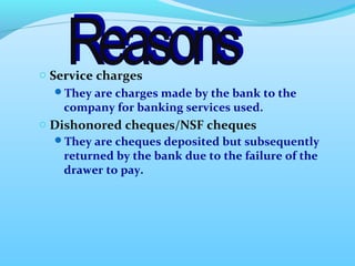 o Service charges 
They are charges made by the bank to the 
company for banking services used. 
o Dishonored cheques/NSF cheques 
They are cheques deposited but subsequently 
returned by the bank due to the failure of the 
drawer to pay. 
 