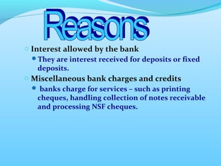 o Interest allowed by the bank 
They are interest received for deposits or fixed 
deposits. 
o Miscellaneous bank charges and credits 
 banks charge for services – such as printing 
cheques, handling collection of notes receivable 
and processing NSF cheques. 
 