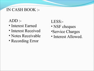 IN CASH BOOK :- 
ADD :- 
• Interest Earned 
• Interest Received 
• Notes Receivable 
• Recording Error 
LESS:- 
• NSF cheques 
•Service Charges 
• Interest Allowed. 
 