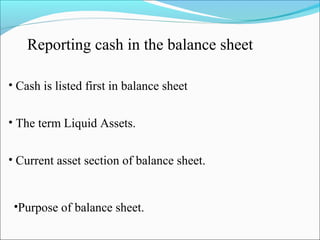 Reporting cash in the balance sheet 
• Cash is listed first in balance sheet 
• The term Liquid Assets. 
• Current asset section of balance sheet. 
•Purpose of balance sheet. 
 