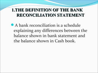 11..TTHHEE DDEEFFIINNIITTIIOONN OOFF TTHHEE BBAANNKK 
RREECCOONNCCIILLIIAATTIIOONN SSTTAATTEEMMEENNTT 
A bank reconciliation is a schedule 
explaining any differences between the 
balance shown in bank statement and 
the balance shown in Cash book. 
 