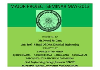 MAJOR PROJECT SEMINAR MAY-2013 
SUBMITTED TO 
Mr. Neeraj Kr. Garg 
Astt. Prof. & Head Of Dept. Electrical Engineering 
SUBMITTED BY 
1.RADHEY SHYAM MEENA 
2.DEEPA SHARMA 3.RAKESH KUMAR 4.TEENA GARG 5.KANWAR LAL 
B.TECH(2009-2013) ELECTRICAL ENGINEERING 
Govt Engineering College Jhalawar 326023 
RAJASTHAN TECHNICAL UNIVERSITY KOTA(RAJASTHAN) 
 