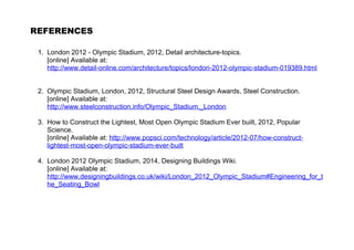 REFERENCES 
1. London 2012 - Olympic Stadium, 2012, Detail architecture-topics. 
[online] Available at: 
http://www.detail-online.com/architecture/topics/london-2012-olympic-stadium-019389.html 
2. Olympic Stadium, London, 2012, Structural Steel Design Awards, Steel Construction. 
[online] Available at: 
http://www.steelconstruction.info/Olympic_Stadium,_London 
3. How to Construct the Lightest, Most Open Olympic Stadium Ever built, 2012, Popular 
Science. 
[online] Available at: http://www.popsci.com/technology/article/2012-07/how-construct-lightest- 
most-open-olympic-stadium-ever-built 
4. London 2012 Olympic Stadium, 2014, Designing Buildings Wiki. 
[online] Available at: 
http://www.designingbuildings.co.uk/wiki/London_2012_Olympic_Stadium#Engineering_for_t 
he_Seating_Bowl 
