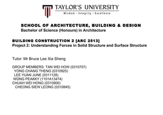 SCHOOL OF ARCHITECTURE, BUILDING & DESIGN 
Bachelor of Science (Honours) in Architecture 
BUILDING CONSTRUCTION 2 [ARC 2513] 
Project 2: Understanding Forces in Solid Structure and Surface Structure 
Tutor: Mr Bruce Lee Xia Sheng 
GROUP MEMBERS: TAN WEI HOW (0310707) 
YONG CHANG THENG (0310925) 
LEE YUAN JUNE (0311128) 
WONG PEAKKY (1101A13474) 
CHUAH WEI HONG (0310900) 
CHEONG SIEW LEONG (0310845) 
 