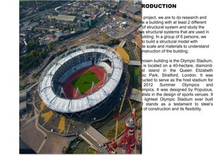 INTRODUCTION 
In this project, we are to do research and 
choose a building with at least 2 different 
types of structural system and study the 
various structural systems that are used in 
that building. In a group of 6 persons, we 
need to build a structural model with 
suitable scale and materials to understand 
the construction of the building. 
Our chosen building is the Olympic Stadium, 
which is located on a 40-hectare, diamond-shaped 
island in the Queen Elizabeth 
Olympic Park, Stratford, London. It was 
constructed to serve as the host stadium for 
the 2012 Summer Olympics and 
Paralympics. It was designed by Populous, 
specialists in the design of sports venues. It 
is the lightest Olympic Stadium ever built 
and it stands as a testament to steel’s 
speed of construction and its flexibility. 
 