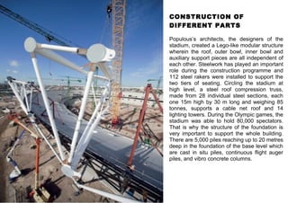 CONSTRUCTION OF 
DIFFERENT PARTS 
Populous’s architects, the designers of the 
stadium, created a Lego-like modular structure 
wherein the roof, outer bowl, inner bowl and 
auxiliary support pieces are all independent of 
each other. Steelwork has played an important 
role during the construction programme and 
112 steel rakers were installed to support the 
two tiers of seating. Circling the stadium at 
high level, a steel roof compression truss, 
made from 28 individual steel sections, each 
one 15m high by 30 m long and weighing 85 
tonnes, supports a cable net roof and 14 
lighting towers. During the Olympic games, the 
stadium was able to hold 80,000 spectators. 
That is why the structure of the foundation is 
very important to support the whole building. 
There are 5,000 piles reaching up to 20 metres 
deep in the foundation of the base level which 
are cast in situ piles, continuous flight auger 
piles, and vibro concrete columns. 
 