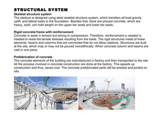 STRUCTURAL SYSTEM 
Skeletal structure system 
The stadium is designed using steel skeletal structure system, which transfers all load gravity, 
uplift, and lateral loads to the foundation. Besides that, there are precast concrete, which are 
heavy, solid, can hold weight on the upper tier seats and lower tier seats. 
Rigid concrete frame with reinforcement 
Concrete is weak in tension but strong in compression. Therefore, reinforcement is needed is 
needed to resist the tensile stresses resulting from the loads. The rigid structures made of linear 
elements, beams and columns that are connected that do not allow rotations. Structures are built 
at the site, which may or may not be poured monolithically. When concrete column and beams are 
cast in one piece. 
Prefabrication of concrete 
The concrete elements of the building are manufactured in factory and then transported to the site. 
All the process involved in concrete construction are done at the factory. This speeds up 
construction and thus, saves cost. The concrete prefabricated parts will be erected and jointed on 
site. 
 