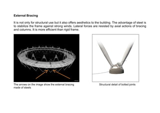 External Bracing 
It is not only for structural use but it also offers aesthetics to the building. The advantage of steel is 
to stabilize the frame against strong winds. Lateral forces are resisted by axial actions of bracing 
and columns. It is more efficient than rigid frame. 
The arrows on the image show the external bracing Structural detail of bolted joints 
made of steels 
 