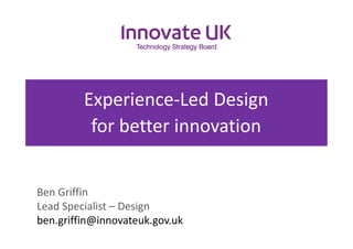 Experience-Led Design
for better innovation
Ben Griffin
Lead Specialist – Design
ben.griffin@innovateuk.gov.uk
 