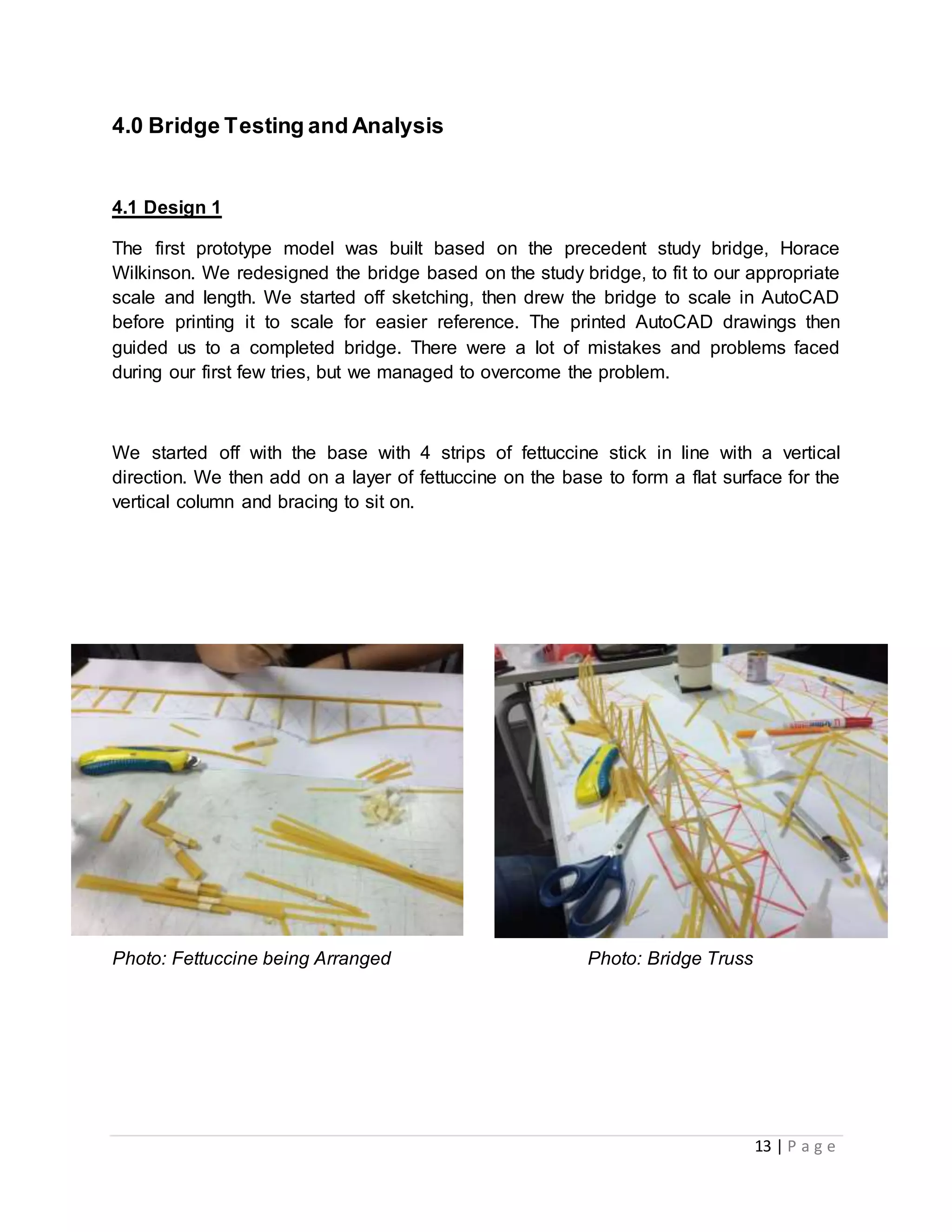 13 | P a g e
4.0 Bridge Testing and Analysis
4.1 Design 1
The first prototype model was built based on the precedent study bridge, Horace
Wilkinson. We redesigned the bridge based on the study bridge, to fit to our appropriate
scale and length. We started off sketching, then drew the bridge to scale in AutoCAD
before printing it to scale for easier reference. The printed AutoCAD drawings then
guided us to a completed bridge. There were a lot of mistakes and problems faced
during our first few tries, but we managed to overcome the problem.
We started off with the base with 4 strips of fettuccine stick in line with a vertical
direction. We then add on a layer of fettuccine on the base to form a flat surface for the
vertical column and bracing to sit on.
Photo: Fettuccine being Arranged Photo: Bridge Truss
 