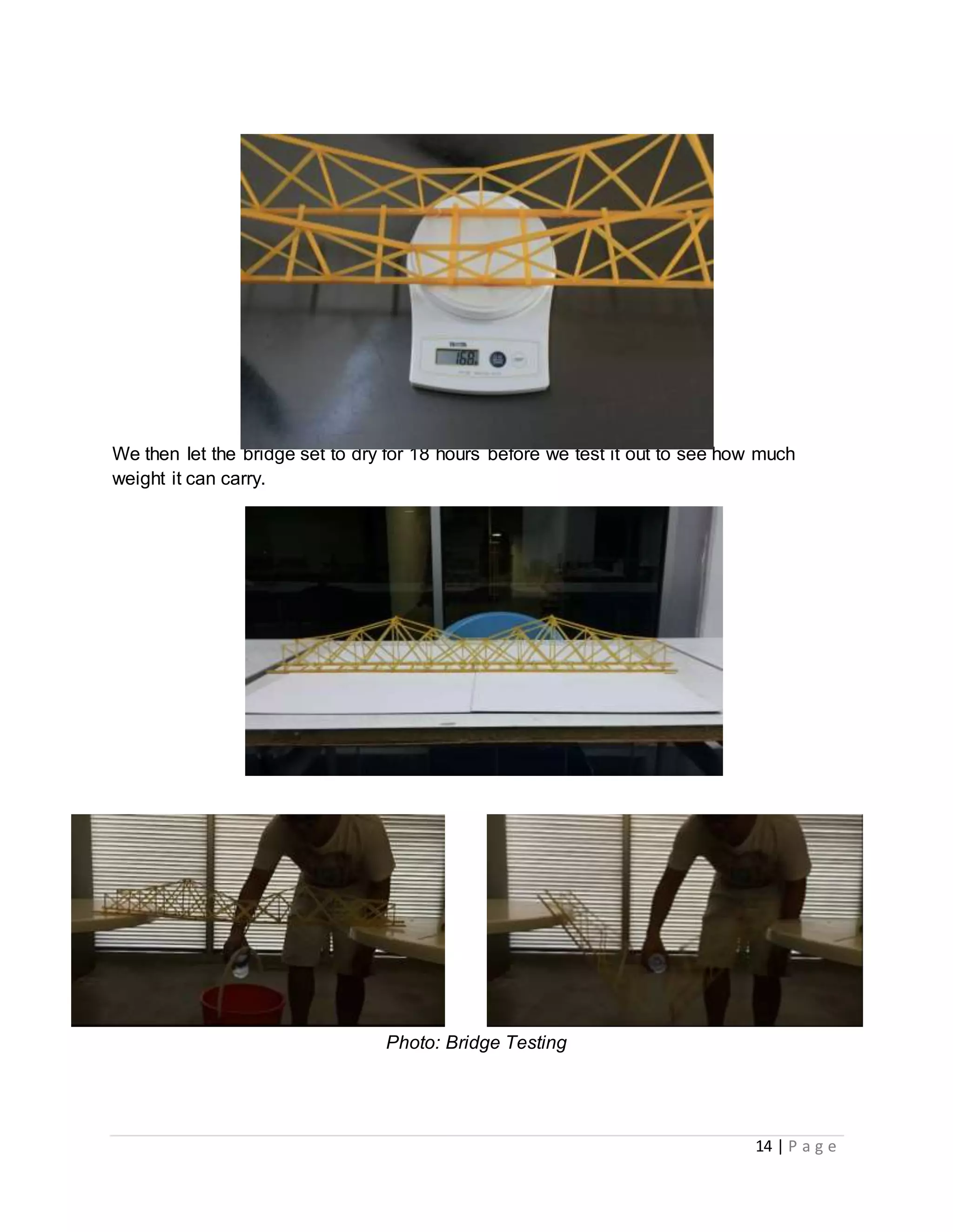 14 | P a g e
Photo: Final weight of Bridge 168g
We then let the bridge set to dry for 18 hours before we test it out to see how much
weight it can carry.
Photo : The Completed Bridge
Photo: Bridge Testing
 