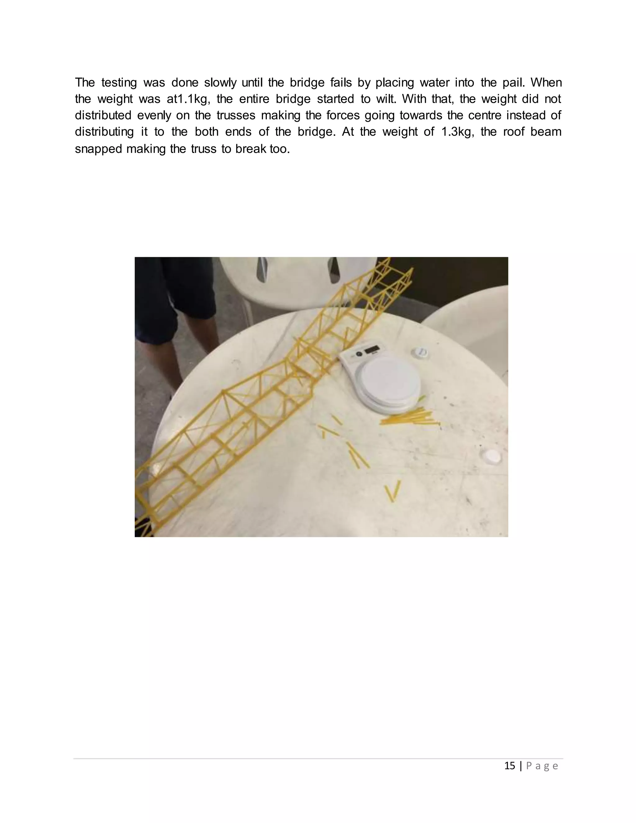 15 | P a g e
The testing was done slowly until the bridge fails by placing water into the pail. When
the weight was at1.1kg, the entire bridge started to wilt. With that, the weight did not
distributed evenly on the trusses making the forces going towards the centre instead of
distributing it to the both ends of the bridge. At the weight of 1.3kg, the roof beam
snapped making the truss to break too.
Photo: Bridge Truss Failure
 