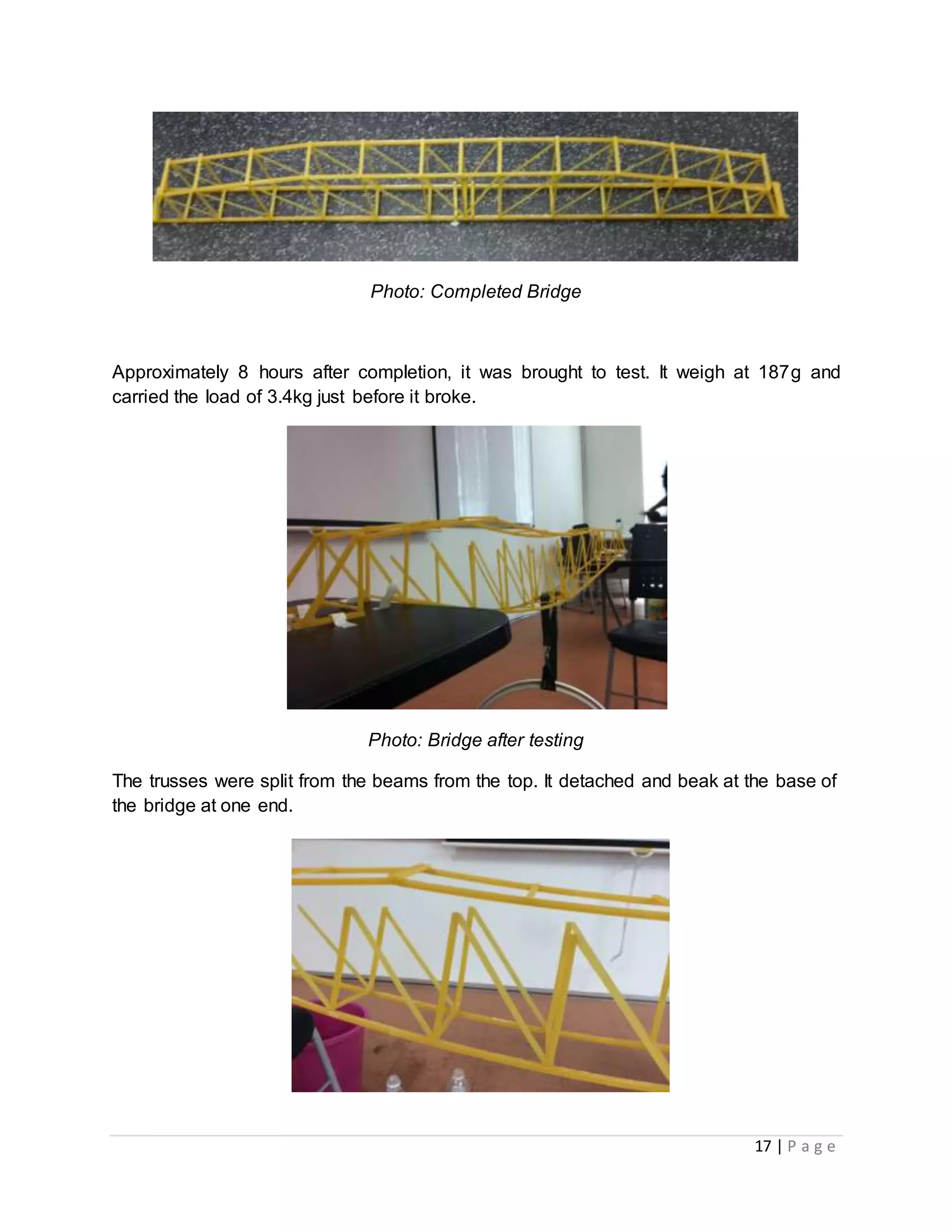 17 | P a g e
Photo: Completed Bridge
Approximately 8 hours after completion, it was brought to test. It weigh at 187g and
carried the load of 3.4kg just before it broke.
Photo: Bridge after testing
The trusses were split from the beams from the top. It detached and beak at the base of
the bridge at one end.
 