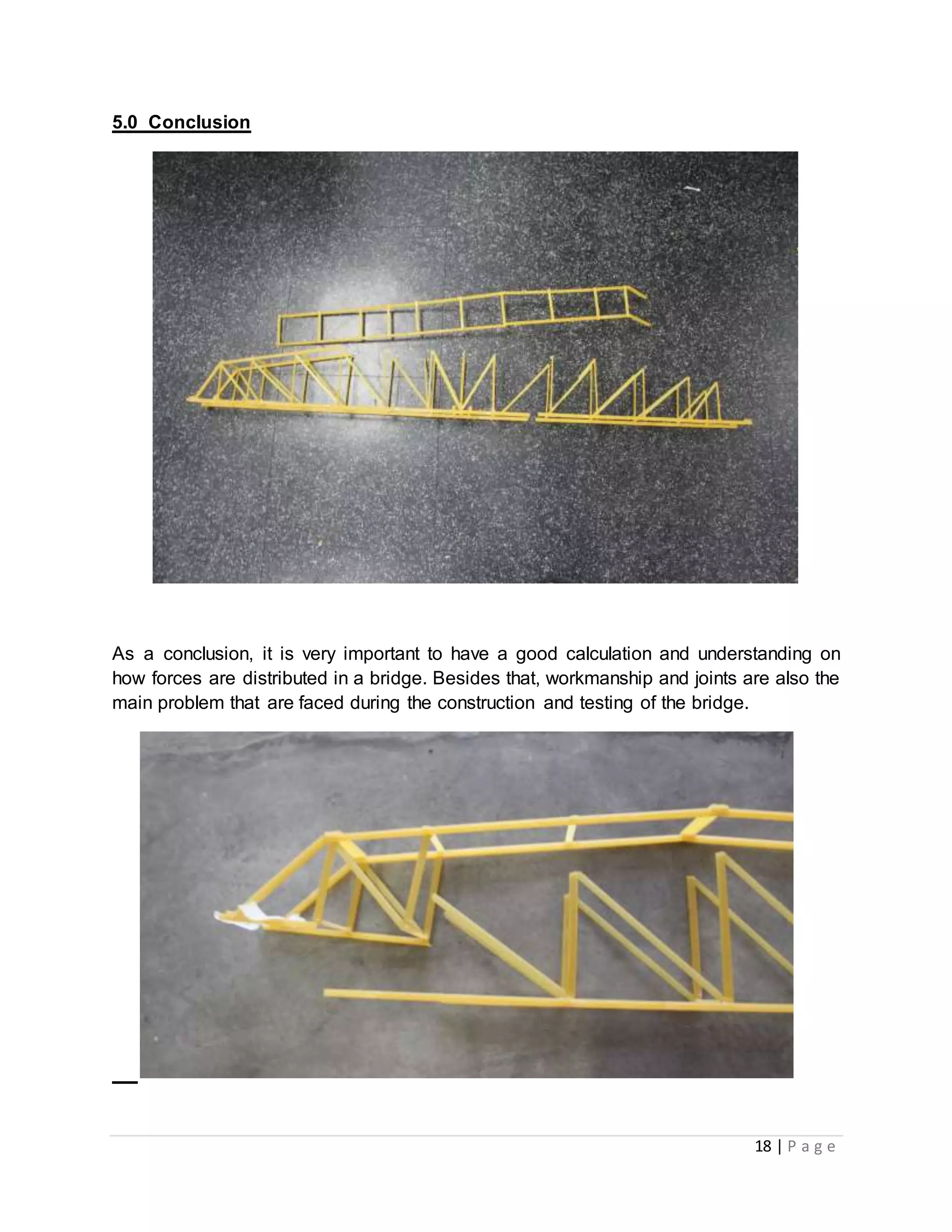 18 | P a g e
5.0 Conclusion
As a conclusion, it is very important to have a good calculation and understanding on
how forces are distributed in a bridge. Besides that, workmanship and joints are also the
main problem that are faced during the construction and testing of the bridge.
 