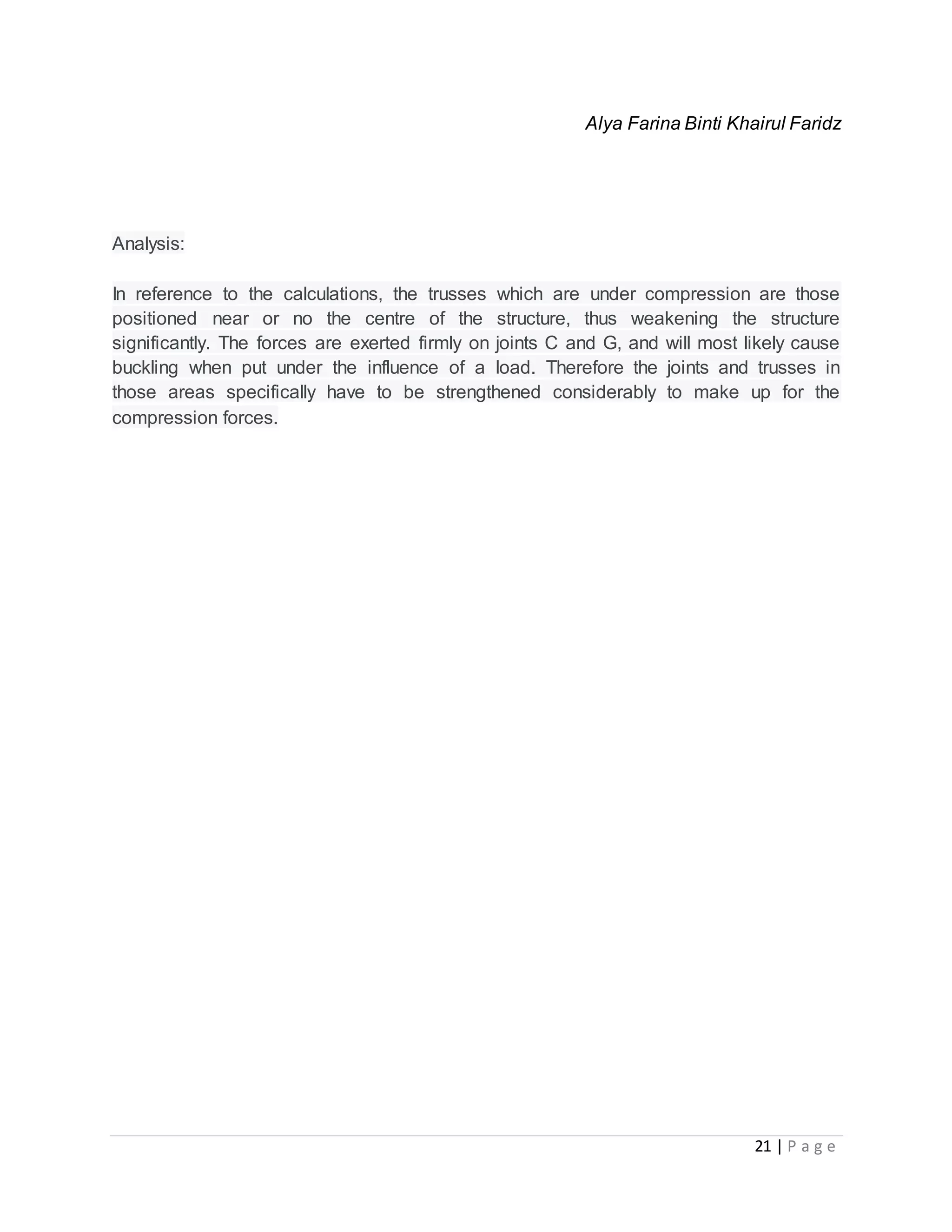 21 | P a g e
Alya Farina Binti Khairul Faridz
Analysis:
In reference to the calculations, the trusses which are under compression are those
positioned near or no the centre of the structure, thus weakening the structure
significantly. The forces are exerted firmly on joints C and G, and will most likely cause
buckling when put under the influence of a load. Therefore the joints and trusses in
those areas specifically have to be strengthened considerably to make up for the
compression forces.
 