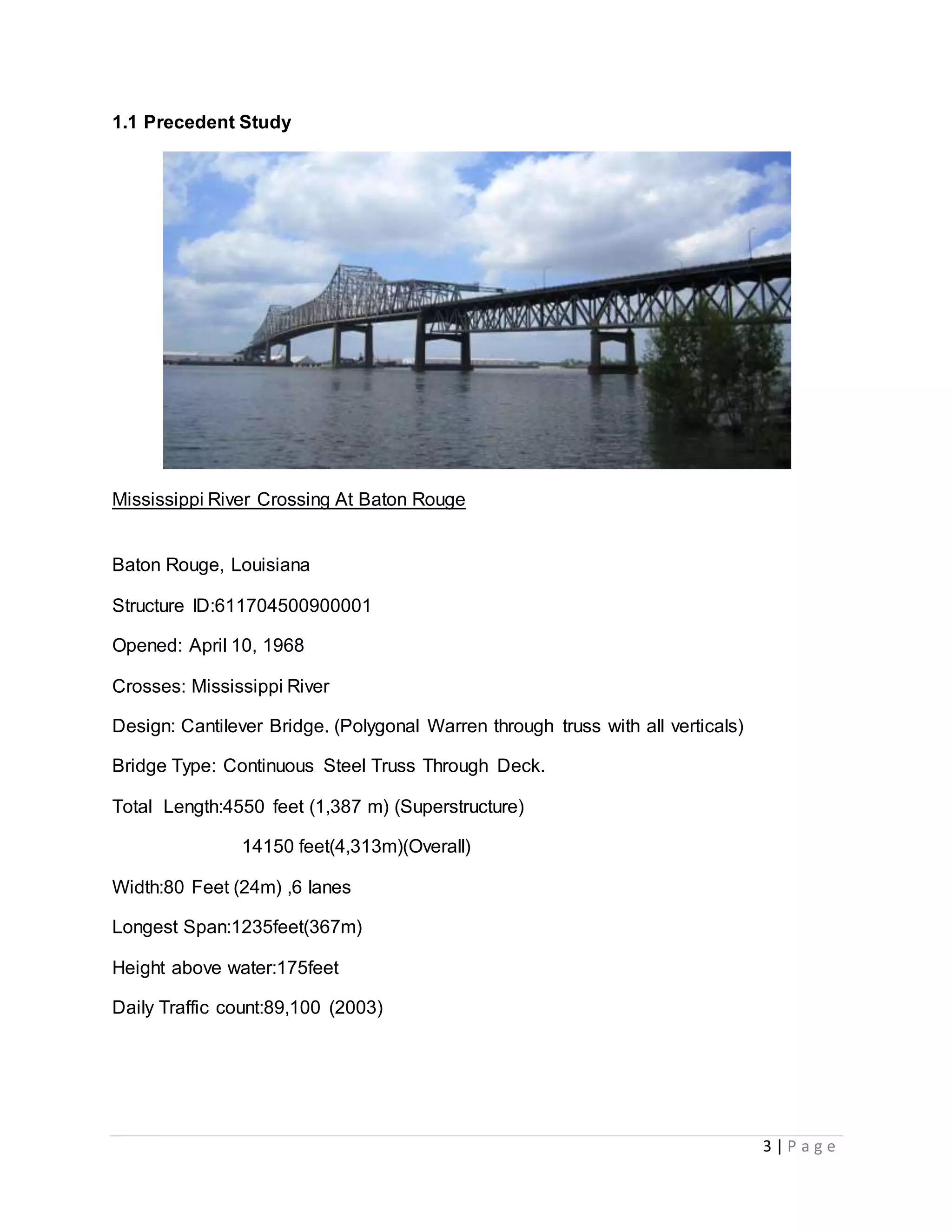3 | P a g e
1.1 Precedent Study
Mississippi River Crossing At Baton Rouge
Baton Rouge, Louisiana
Structure ID:611704500900001
Opened: April 10, 1968
Crosses: Mississippi River
Design: Cantilever Bridge. (Polygonal Warren through truss with all verticals)
Bridge Type: Continuous Steel Truss Through Deck.
Total Length:4550 feet (1,387 m) (Superstructure)
14150 feet(4,313m)(Overall)
Width:80 Feet (24m) ,6 lanes
Longest Span:1235feet(367m)
Height above water:175feet
Daily Traffic count:89,100 (2003)
 