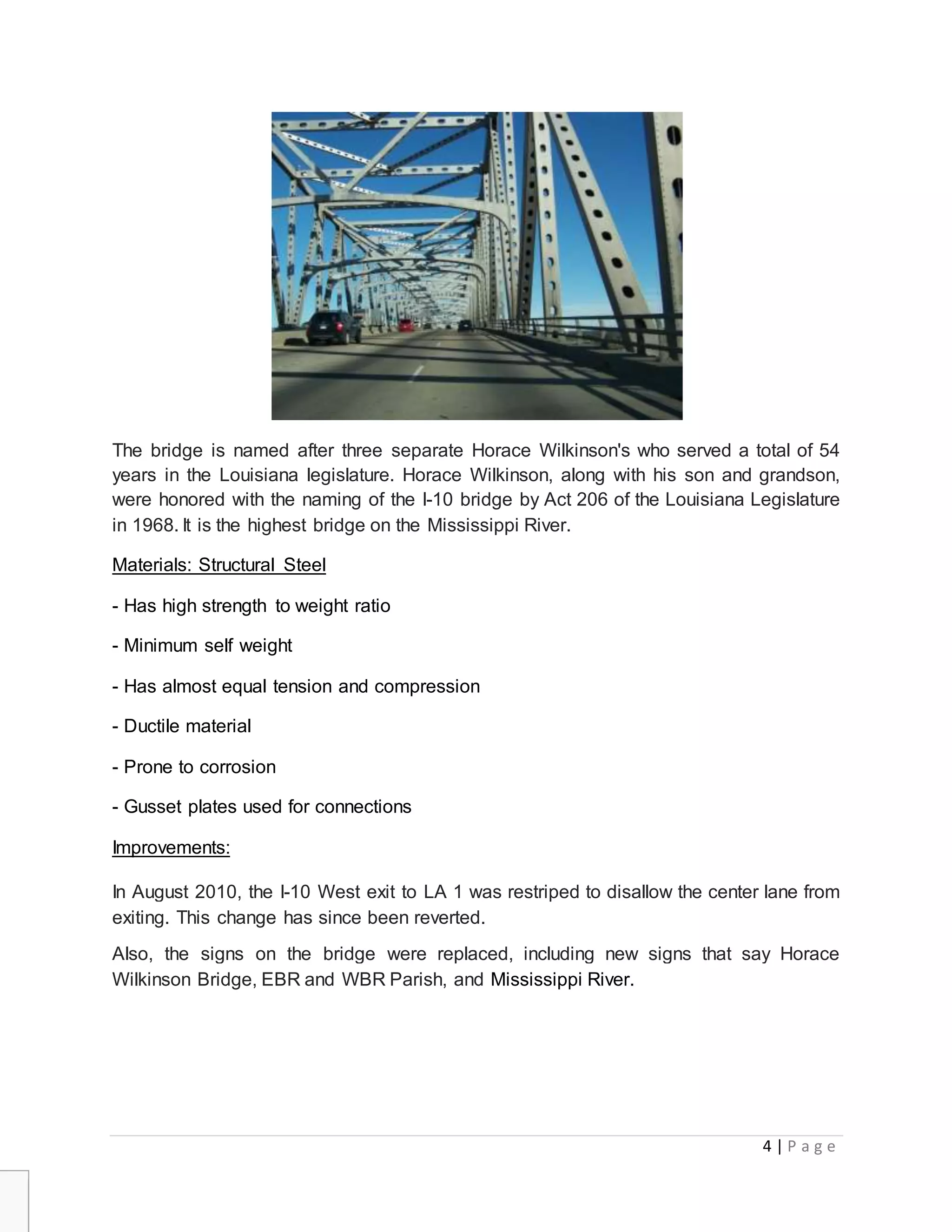 4 | P a g e
The bridge is named after three separate Horace Wilkinson's who served a total of 54
years in the Louisiana legislature. Horace Wilkinson, along with his son and grandson,
were honored with the naming of the I-10 bridge by Act 206 of the Louisiana Legislature
in 1968. It is the highest bridge on the Mississippi River.
Materials: Structural Steel
- Has high strength to weight ratio
- Minimum self weight
- Has almost equal tension and compression
- Ductile material
- Prone to corrosion
- Gusset plates used for connections
Improvements:
In August 2010, the I-10 West exit to LA 1 was restriped to disallow the center lane from
exiting. This change has since been reverted.
Also, the signs on the bridge were replaced, including new signs that say Horace
Wilkinson Bridge, EBR and WBR Parish, and Mississippi River.
 