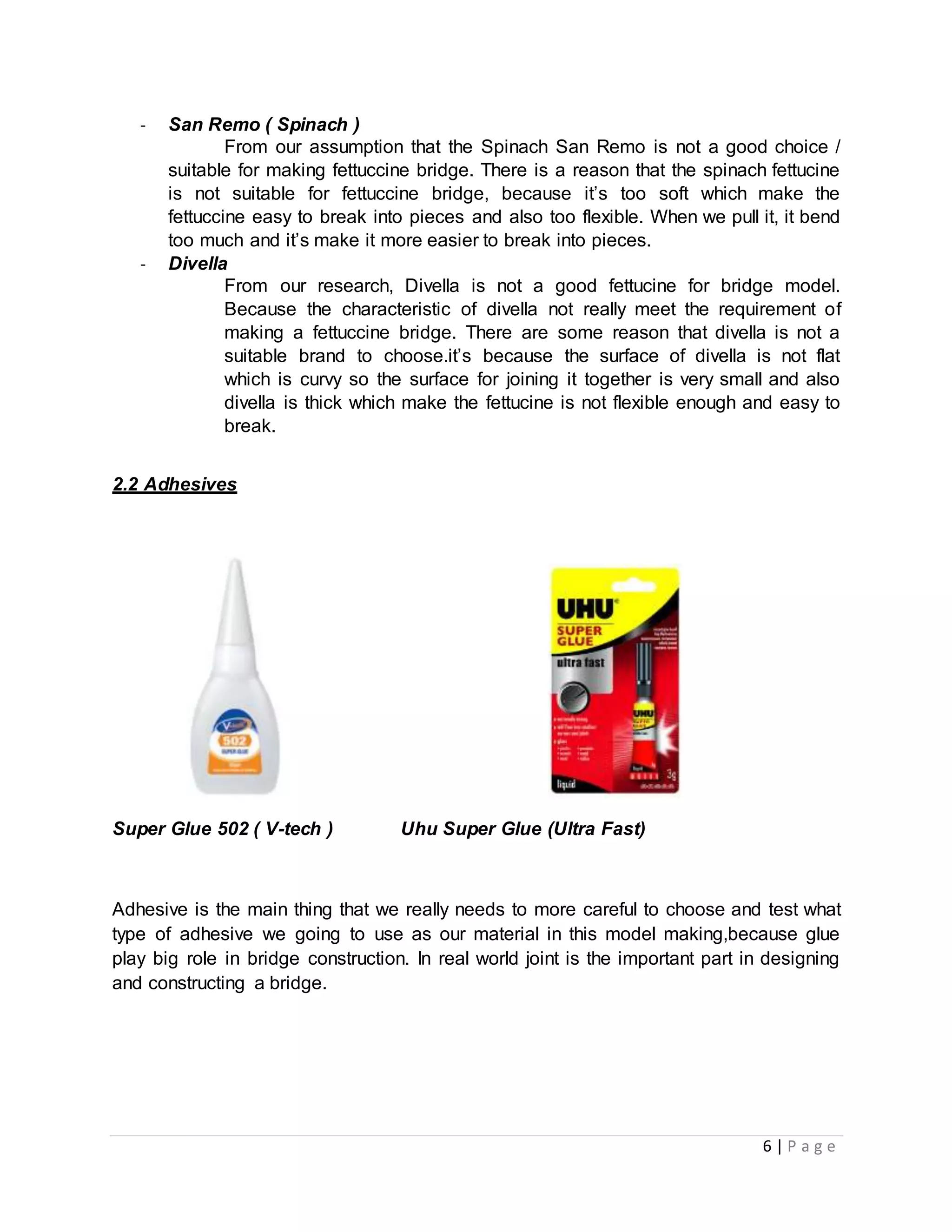 6 | P a g e
- San Remo ( Spinach )
From our assumption that the Spinach San Remo is not a good choice /
suitable for making fettuccine bridge. There is a reason that the spinach fettucine
is not suitable for fettuccine bridge, because it’s too soft which make the
fettuccine easy to break into pieces and also too flexible. When we pull it, it bend
too much and it’s make it more easier to break into pieces.
- Divella
From our research, Divella is not a good fettucine for bridge model.
Because the characteristic of divella not really meet the requirement of
making a fettuccine bridge. There are some reason that divella is not a
suitable brand to choose.it’s because the surface of divella is not flat
which is curvy so the surface for joining it together is very small and also
divella is thick which make the fettucine is not flexible enough and easy to
break.
2.2 Adhesives
Super Glue 502 ( V-tech ) Uhu Super Glue (Ultra Fast)
Adhesive is the main thing that we really needs to more careful to choose and test what
type of adhesive we going to use as our material in this model making,because glue
play big role in bridge construction. In real world joint is the important part in designing
and constructing a bridge.
 