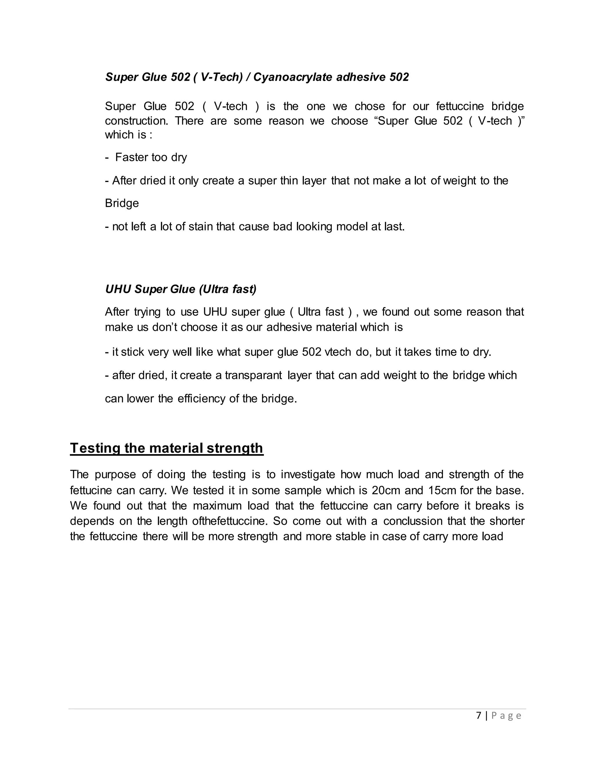 7 | P a g e
Super Glue 502 ( V-Tech) / Cyanoacrylate adhesive 502
Super Glue 502 ( V-tech ) is the one we chose for our fettuccine bridge
construction. There are some reason we choose “Super Glue 502 ( V-tech )”
which is :
- Faster too dry
- After dried it only create a super thin layer that not make a lot of weight to the
Bridge
- not left a lot of stain that cause bad looking model at last.
UHU Super Glue (Ultra fast)
After trying to use UHU super glue ( Ultra fast ) , we found out some reason that
make us don’t choose it as our adhesive material which is
- it stick very well like what super glue 502 vtech do, but it takes time to dry.
- after dried, it create a transparant layer that can add weight to the bridge which
can lower the efficiency of the bridge.
Testing the material strength
The purpose of doing the testing is to investigate how much load and strength of the
fettucine can carry. We tested it in some sample which is 20cm and 15cm for the base.
We found out that the maximum load that the fettuccine can carry before it breaks is
depends on the length ofthefettuccine. So come out with a conclussion that the shorter
the fettuccine there will be more strength and more stable in case of carry more load
 