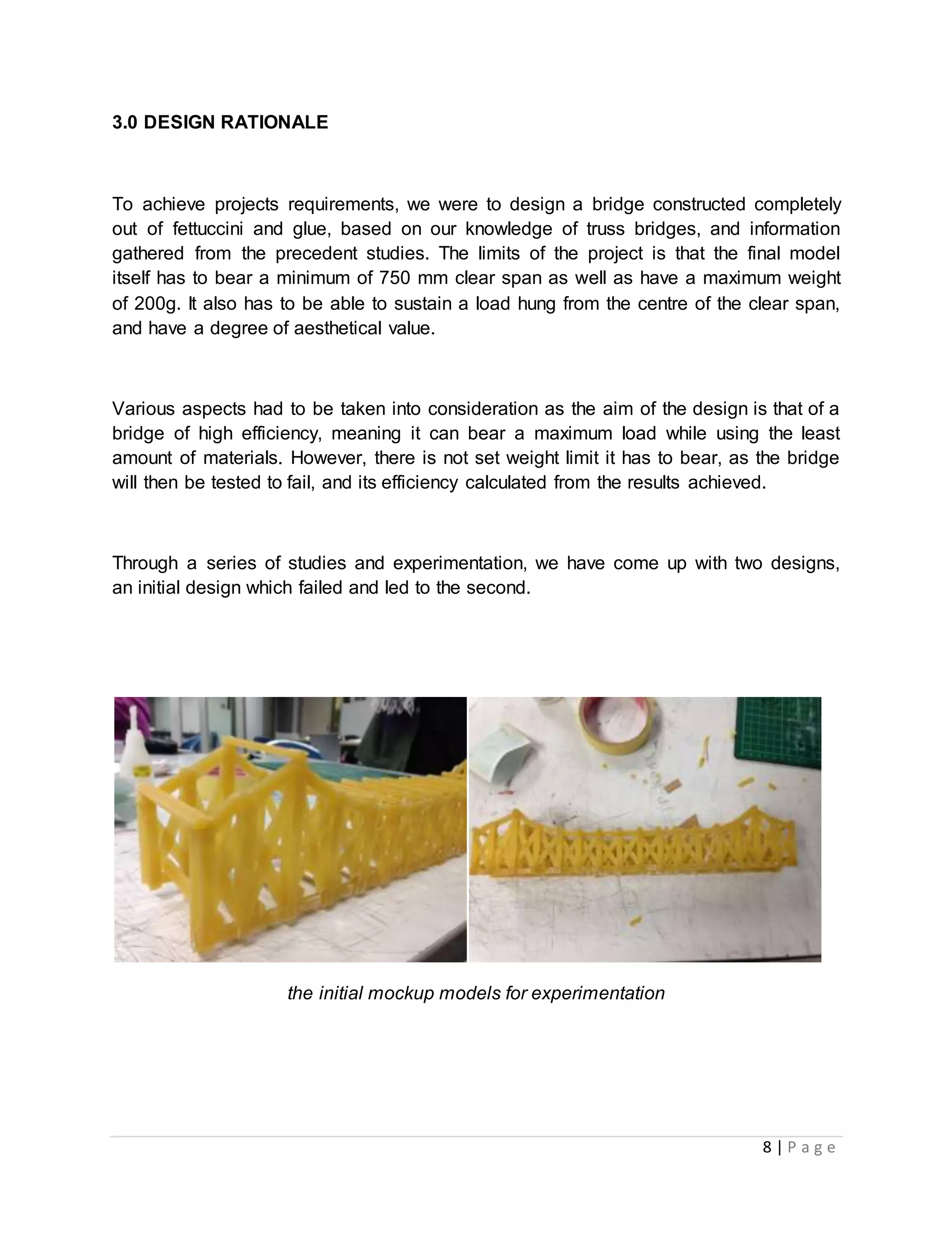 8 | P a g e
3.0 DESIGN RATIONALE
To achieve projects requirements, we were to design a bridge constructed completely
out of fettuccini and glue, based on our knowledge of truss bridges, and information
gathered from the precedent studies. The limits of the project is that the final model
itself has to bear a minimum of 750 mm clear span as well as have a maximum weight
of 200g. It also has to be able to sustain a load hung from the centre of the clear span,
and have a degree of aesthetical value.
Various aspects had to be taken into consideration as the aim of the design is that of a
bridge of high efficiency, meaning it can bear a maximum load while using the least
amount of materials. However, there is not set weight limit it has to bear, as the bridge
will then be tested to fail, and its efficiency calculated from the results achieved.
Through a series of studies and experimentation, we have come up with two designs,
an initial design which failed and led to the second.
the initial mockup models for experimentation
 