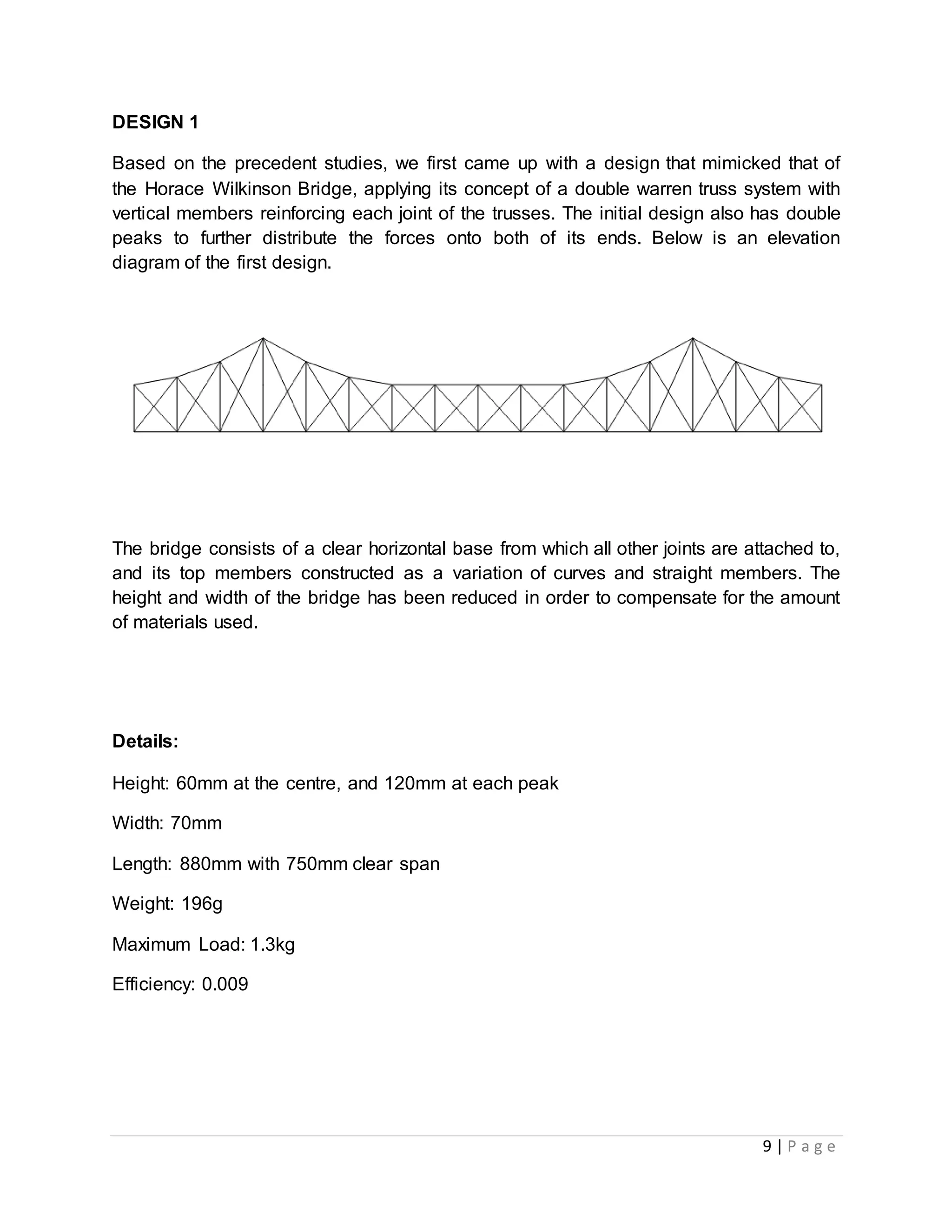 9 | P a g e
DESIGN 1
Based on the precedent studies, we first came up with a design that mimicked that of
the Horace Wilkinson Bridge, applying its concept of a double warren truss system with
vertical members reinforcing each joint of the trusses. The initial design also has double
peaks to further distribute the forces onto both of its ends. Below is an elevation
diagram of the first design.
The bridge consists of a clear horizontal base from which all other joints are attached to,
and its top members constructed as a variation of curves and straight members. The
height and width of the bridge has been reduced in order to compensate for the amount
of materials used.
Details:
Height: 60mm at the centre, and 120mm at each peak
Width: 70mm
Length: 880mm with 750mm clear span
Weight: 196g
Maximum Load: 1.3kg
Efficiency: 0.009
 