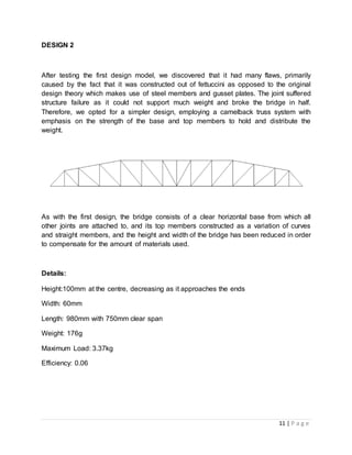 11 | P a g e
DESIGN 2
After testing the first design model, we discovered that it had many flaws, primarily
caused by the fact that it was constructed out of fettuccini as opposed to the original
design theory which makes use of steel members and gusset plates. The joint suffered
structure failure as it could not support much weight and broke the bridge in half.
Therefore, we opted for a simpler design, employing a camelback truss system with
emphasis on the strength of the base and top members to hold and distribute the
weight.
As with the first design, the bridge consists of a clear horizontal base from which all
other joints are attached to, and its top members constructed as a variation of curves
and straight members, and the height and width of the bridge has been reduced in order
to compensate for the amount of materials used.
Details:
Height:100mm at the centre, decreasing as it approaches the ends
Width: 60mm
Length: 980mm with 750mm clear span
Weight: 176g
Maximum Load: 3.37kg
Efficiency: 0.06
 