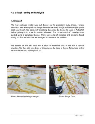 13 | P a g e
4.0 Bridge Testing and Analysis
4.1 Design 1
The first prototype model was built based on the precedent study bridge, Horace
Wilkinson. We redesigned the bridge based on the study bridge, to fit to our appropriate
scale and length. We started off sketching, then drew the bridge to scale in AutoCAD
before printing it to scale for easier reference. The printed AutoCAD drawings then
guided us to a completed bridge. There were a lot of mistakes and problems faced
during our first few tries, but we managed to overcome the problem.
We started off with the base with 4 strips of fettuccine stick in line with a vertical
direction. We then add on a layer of fettuccine on the base to form a flat surface for the
vertical column and bracing to sit on.
Photo: Fettuccine being Arranged Photo: Bridge Truss
 