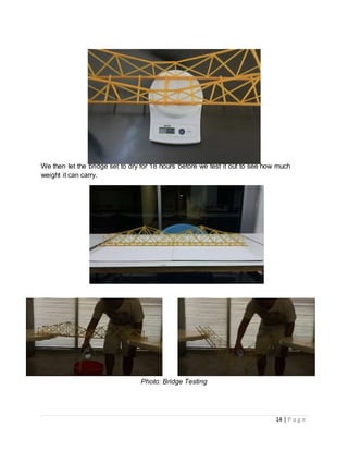 14 | P a g e
Photo: Final weight of Bridge 168g
We then let the bridge set to dry for 18 hours before we test it out to see how much
weight it can carry.
Photo : The Completed Bridge
Photo: Bridge Testing
 