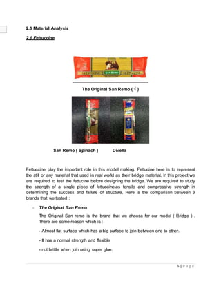 5 | P a g e
2.0 Material Analysis
2.1 Fettuccine
The Original San Remo ( √ )
San Remo ( Spinach ) Divella
Fettuccine play the important role in this model making. Fettucine here is to represent
the still or any material that used in real world as their bridge material. In this project we
are required to test the fettucine before designing the bridge. We are required to study
the strength of a single piece of fettuccine.as tensile and compressive strength in
determining the success and failure of structure. Here is the comparison between 3
brands that we tested :
- The Original San Remo
The Original San remo is the brand that we choose for our model ( Bridge ) .
There are some reason which is :
- Almost flat surface which has a big surface to join between one to other.
- It has a normal strength and flexible
- not brittle when join using super glue.
 