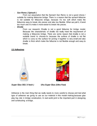 6 | P a g e
- San Remo ( Spinach )
From our assumption that the Spinach San Remo is not a good choice /
suitable for making fettuccine bridge. There is a reason that the spinach fettucine
is not suitable for fettuccine bridge, because it’s too soft which make the
fettuccine easy to break into pieces and also too flexible. When we pull it, it bend
too much and it’s make it more easier to break into pieces.
- Divella
From our research, Divella is not a good fettucine for bridge model.
Because the characteristic of divella not really meet the requirement of
making a fettuccine bridge. There are some reason that divella is not a
suitable brand to choose.it’s because the surface of divella is not flat
which is curvy so the surface for joining it together is very small and also
divella is thick which make the fettucine is not flexible enough and easy to
break.
2.2 Adhesives
Super Glue 502 ( V-tech ) Uhu Super Glue (Ultra Fast)
Adhesive is the main thing that we really needs to more careful to choose and test what
type of adhesive we going to use as our material in this model making,because glue
play big role in bridge construction. In real world joint is the important part in designing
and constructing a bridge.
 