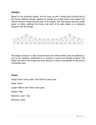 9 | P a g e
DESIGN 1
Based on the precedent studies, we first came up with a design that mimicked that of
the Horace Wilkinson Bridge, applying its concept of a double warren truss system with
vertical members reinforcing each joint of the trusses. The initial design also has double
peaks to further distribute the forces onto both of its ends. Below is an elevation
diagram of the first design.
The bridge consists of a clear horizontal base from which all other joints are attached to,
and its top members constructed as a variation of curves and straight members. The
height and width of the bridge has been reduced in order to compensate for the amount
of materials used.
Details:
Height: 60mm at the centre, and 120mm at each peak
Width: 70mm
Length: 880mm with 750mm clear span
Weight: 196g
Maximum Load: 1.3kg
Efficiency: 0.009
 