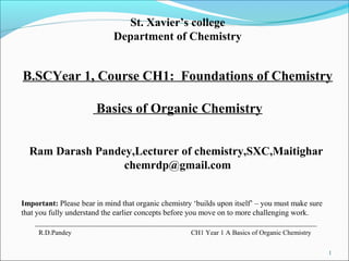 1
R.D.Pandey CH1 Year 1 A Basics of Organic Chemistry
St. Xavier’s college
Department of Chemistry
B.SCYear 1, Course CH1: Foundations of Chemistry
Basics of Organic Chemistry
Ram Darash Pandey,Lecturer of chemistry,SXC,Maitighar
chemrdp@gmail.com
Important: Please bear in mind that organic chemistry ‘builds upon itself’ – you must make sure
that you fully understand the earlier concepts before you move on to more challenging work.
 