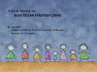 A Book Review on
BLUE OCEAN STRATEGY (2005)
By: Jay Shah
Student at FMS-B, The M.S.University of Baroda.
Pioneer at J.S.Graphics
 